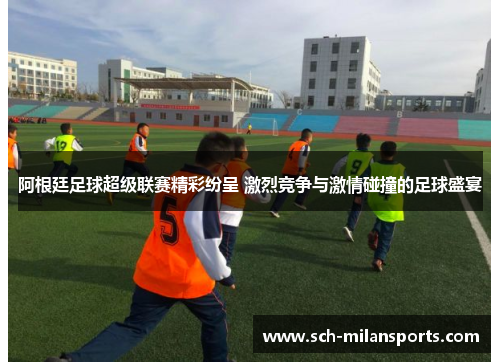 阿根廷足球超级联赛精彩纷呈 激烈竞争与激情碰撞的足球盛宴
